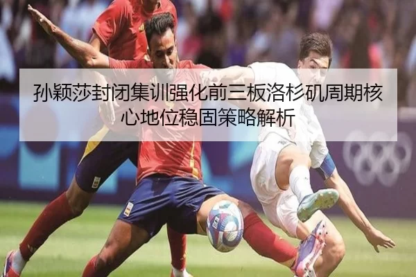 孙颖莎封闭集训强化前三板洛杉矶周期核心地位稳固策略解析